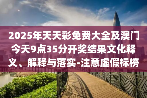 2025年天天彩免费大全及澳门今天9点35分开奖结果文化释义、解释与落实-注意虚假标榜